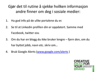 Gjør det til rutine å sjekke hvilken informasjon andre finner om deg i sosiale medier:Ha god info på de ulike portalene du er.Se til at Linkedin profilen din er oppdatert. Samme med Facebook, twitter osv.Om du har en blogg du ikke bruker lengre – fjern den, om du har byttet jobb, navn etc. skriv om…Bruk Google Alerts (www.google.com/alerts )