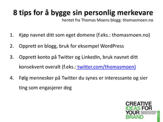 8 tips for å bygge sin personlig merkevarehentet fra Thomas Moens blogg: thomasmoen.noKjøp navnet ditt som eget domene (f.eks.: thomasmoen.no)Opprett en blogg, bruk for eksempel WordPressOpprett konto på Twitter og LinkedIn, bruk navnet ditt konsekvent overalt (f.eks.:twitter.com/thomasmoen)Følg mennesker på Twitter du synes er interessante og sier ting som engasjerer deg