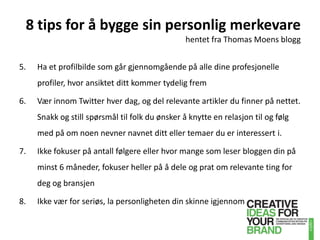 8 tips for å bygge sin personlig merkevarehentet fra Thomas Moens blogg5. 	Ha et profilbilde som går gjennomgående på alle dine profesjonelle profiler, hvor ansiktet ditt kommer tydelig fremVær innom Twitter hver dag, og del relevante artikler du finner på nettet. Snakk og still spørsmål til folk du ønsker å knytte en relasjon til og følg med på om noen nevner navnet ditt eller temaer du er interessert i.Ikke fokuser på antall følgere eller hvor mange som leser bloggen din på minst 6 måneder, fokuser heller på å dele og prat om relevante ting for deg og bransjenIkke vær for seriøs, la personligheten din skinne igjennom