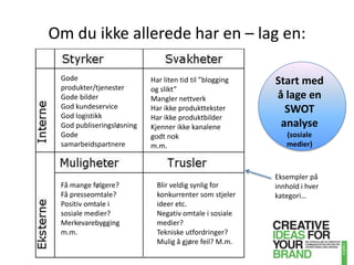 Om du ikke allerede har en – lag en:Start med å lage en SWOT analyse (sosiale medier)Gode produkter/tjenesterGode bilderGod kundeserviceGod logistikkGod publiseringsløsningGode samarbeidspartnereHar liten tid til ”blogging og slikt”Mangler nettverkHar ikke produktteksterHar ikke produktbilderKjenner ikke kanalene godt nokm.m.Eksempler på innhold i hver kategori…Få mange følgere?Få presseomtale? Positiv omtale i sosiale medier?Merkevarebyggingm.m.Blir veldig synlig for konkurrenter som stjeler ideer etc.Negativ omtale i sosiale medier?Tekniske utfordringer?Mulig å gjøre feil? M.m.