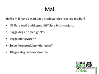 MålHvilke mål har du med din tilstedeværelse i sosiale medier?Nå flere med budskapet ditt? Spre informasjon…Bygge deg en ”menighet”?Bygge merkevaren?Selge flere produkter/tjenester?Tilegne deg leverandører osv.