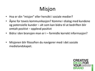 MisjonHva er din “misjon” eller hensikt i sosiale medier? Åpne for toveis kommunikasjon? Komme i dialog med kundene og potensielle kunder – alt som kan bidra til at bedriften blir omtalt positivt – opplevd positivtBidra i den bransjen man er i – formidle korrekt informasjon?Misjonen blir filosofien du navigerer med i det sosiale medielandskapet.