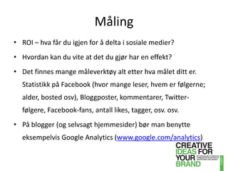 MålingROI – hva får du igjen for å delta i sosiale medier?Hvordan kan du vite at det du gjør har en effekt? Det finnes mange måleverktøy alt etter hva målet ditt er. Statistikk på Facebook (hvor mange leser, hvem er følgerne; alder, bosted osv), Bloggposter, kommentarer, Twitter-følgere, Facebook-fans, antall likes, tagger, osv. osv. På blogger (og selvsagt hjemmesider) bør man benytte eksempelvis GoogleAnalytics (www.google.com/analytics)