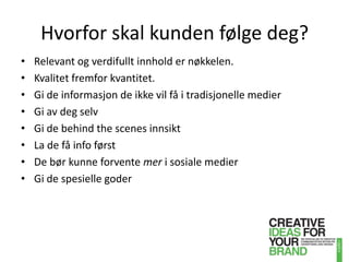 Hvorfor skal kunden følge deg?Relevant og verdifullt innhold er nøkkelen. Kvalitet fremfor kvantitet.Gi de informasjon de ikke vil få i tradisjonelle medierGi av deg selvGi de behindthe scenes innsiktLa de få info førstDe bør kunne forvente mer i sosiale medierGi de spesielle goder