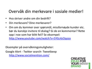 Overvåk din merkevare i sosiale medier!Hva skriver andre om din bedrift?Din merkevare? Dine merkevarer?Om om du kommer over spørsmål, missfornøyde kunder etc. bør du kanskje invitere til dialog? Gi de en kommentar? Rette opp i noe som har blitt feil? Se eksempel: http://www.youtube.com/watch?v=5YGc4zOqozoEksempler på overvåkningsmuligheter:Google Alert - Twittersearch-Tweetbeephttp://www.socialmention.com/