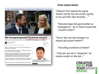 Dette skapte debatt:”Ekspert? Han registrerte seg på Twitter rett før han ble ansatt, og ikke er han på Flickr eller Youtube…  ””Rekrutteringen ble gjennomført av hodejegerne – de er totalt fraværende i sosiale medier!””Hva er det som kjennetegner en ekspert på sosiale medier?””Fornuftig ansettelse av Slottet”” Folk som sier de er “eksperter” på sosiale medier er ikke det…”