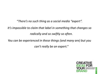 “There’s no such thing as a social media “expert”. It’s impossible to claim that label in something that changes so radically and so swiftly so often. You can be experienced in these things (and many are) but you can’t really be an expert.”