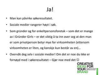 Ja!Man kan påvirke søkeresultatet.Sosiale medier rangerer høyt i søk.Som gründer og for enkeltpersonsforetak – som det er mange av i Gründer Girls – er det viktig å ta inn over seg at den man er som privatperson betyr mye for virksomheten (ettersom virksomheten er liten, og kanskje kun består av en)…Overvåk deg selv i sosiale medier! Om det er noe du ikke er fornøyd med i søkeresultatet – Gjør noe med det 
