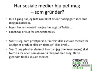 Har sosiale medier hjulpet meg– som gründer?Kun 1 gang har jeg blitt kontaktet av en ”hodejeger” som fant meg på Linkedin.Ingen har re-tweeted noe jeg har sagt på Twitter...Facebook er kun for venner/familie?Svar 1: Jeg, som privatperson, ”surfer” ikke i sosiale medier for å selge et produkt eller en tjeneste” Ikke ennå…Svar 2: Jeg påvirker derimot hvordan jeg (merkevaren jeg) skal fremstå for noen som ønsker å bli kjent med meg. Dette gjennom tiltak i sosiale medier.