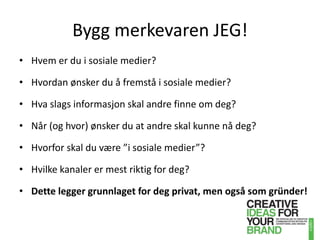 Bygg merkevaren JEG!Hvem er du i sosiale medier?Hvordan ønsker du å fremstå i sosiale medier?Hva slags informasjon skal andre finne om deg?Når (og hvor) ønsker du at andre skal kunne nå deg?Hvorfor skal du være ”i sosiale medier”?Hvilke kanaler er mest riktig for deg?Dette legger grunnlaget for deg privat, men også som gründer!
