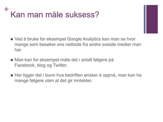 +
    Kan man måle suksess?

       Ved å bruke for eksempel Google Analytics kan man se hvor
        mange som besøker ens nettside fra andre sosiale medier man
        har.

       Man kan for eksempel måle det i antall følgere på
        Facebook, blog og Twitter.

       Her ligger det i bunn hva bedriften ønsker å oppnå, man kan ha
        mange følgere uten at det gir inntekter.
 
