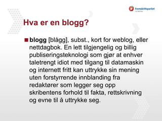 Hva er en blogg?blogg [blågg], subst., kort for weblog, eller nettdagbok. En lett tilgjengelig og billig publiseringsteknologi som gjør at enhver taletrengt idiot med tilgang til datamaskin og internett fritt kan uttrykke sin mening uten forstyrrende innblanding fra redaktører som legger seg opp skribentens forhold til fakta, rettskrivning og evne til å uttrykke seg.