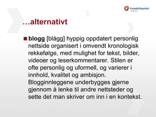 …alternativtblogg [blågg] hyppig oppdatert personlig nettside organisert i omvendt kronologisk rekkefølge, med mulighet for tekst, bilder, videoer og leserkommentarer. Stilen er ofte personlig og uformell, og varierer i innhold, kvalitet og ambisjon. Blogginnleggene underbygges gjerne gjennom å lenke til andre nettsteder og sette det man skriver om inn i en kontekst.