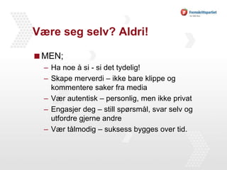 Være seg selv? Aldri! MEN;Ha noe å si - si det tydelig!Skape merverdi – ikke bare klippe og kommentere saker fra mediaVær autentisk – personlig, men ikke privatEngasjer deg – still spørsmål, svar selv og utfordre gjerne andreVær tålmodig – suksess bygges over tid.