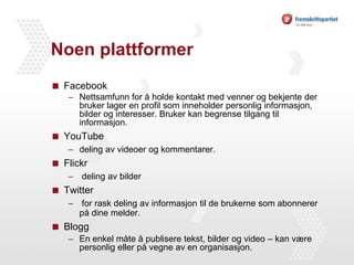 Noen plattformer FacebookNettsamfunn for å holde kontakt med venner og bekjente der bruker lager en profil som inneholder personlig informasjon, bilder og interesser. Bruker kan begrense tilgang til informasjon. YouTubedeling av videoer og kommentarer.Flickr deling av bilderTwitter for rask deling av informasjon til de brukerne som abonnerer på dine melder.BloggEn enkel måte å publisere tekst, bilder og video – kan være personlig eller på vegne av en organisasjon. 