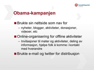 Obama-kampanjenBrukte sin nettside som nav fornyheter, blogger, aktiviteter, donasjoner, videoer, etcOnline-organisering for offline aktiviteterInvitasjoner til møter og aktiviteter, deling av informasjon, hjelpe folk å komme i kontakt med hverandreBrukte e-mail og twitter for distribusjon