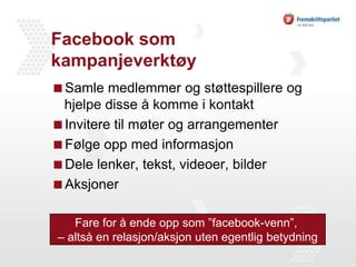 Facebook som kampanjeverktøySamle medlemmer og støttespillere og hjelpe disse å komme i kontaktInvitere til møter og arrangementerFølge opp med informasjonDele lenker, tekst, videoer, bilderAksjonerFare for å ende opp som ”facebook-venn”, – altså en relasjon/aksjon uten egentlig betydning