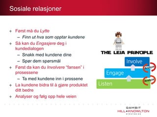 Sosiale relasjoner


  Først må du Lytte
   – Finn ut hva som opptar kundene
  Så kan du Engasjere deg i
  kundedialogen
   – Snakk med kundene dine
   – Spør dem spørsmål
  Først da kan du Involvere “fansen” i
  prosessene
   – Ta med kundene inn i prossene
  La kundene bidra til å gjøre produktet
  ditt bedre
  Analyser og følg opp hele veien
 