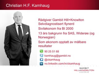 Christian H.F. Kamhaug


                Rådgiver Gambit Hill+Knowlton
                Selvdiagnostisert flynerd
                Siviløkonom fra BI 2000
                13 års bakgrunn fra SAS, Widerøe (og
                Norwegian)
                Som økonom opptatt av målbare
                resultater
                   90 25 51 68
                   kamhaug@gambit.no
                   @ckamhaug
                   no.linkedin.com/in/ckamhaug
 