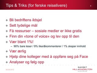 Tips & Triks (for ferske reiselivere)                              8




    Bli bedriftens ildsjel
    Sett tydelige mål
    Få ressurser – sosiale medier er ikke gratis
    Finn din «tone of voice» og lev opp til den
    Vær blant 1%!
     – 90% bare leser / 9% liker&kommenterer / 1% skaper innhold
    Vær ærlig
    Hjelp dine kolleger med å oppføre seg på Face
    Analyser og følg opp
08.09.2012
 