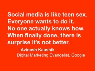 Social media is like teen sex.
Everyone wants to do it.
No one actually knows how.
When finally done, there is
surprise it's not better.
   - Avinash Kaushik
   Digital Marketing Evangelist, Google
 