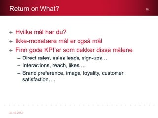 Return on What?                                      16




    Hvilke mål har du?
    Ikke-monetære mål er også mål
    Finn gode KPI’er som dekker disse målene
     – Direct sales, sales leads, sign-ups…
     – Interactions, reach, likes….
     – Brand preference, image, loyality, customer
       satisfaction….




23.10.2012
 