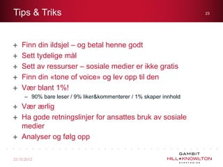 Tips & Triks                                                       23




    Finn din ildsjel – og betal henne godt
    Sett tydelige mål
    Sett av ressurser – sosiale medier er ikke gratis
    Finn din «tone of voice» og lev opp til den
    Vær blant 1%!
     – 90% bare leser / 9% liker&kommenterer / 1% skaper innhold
    Vær ærlig
    Ha gode retningslinjer for ansattes bruk av sosiale
    medier
    Analyser og følg opp

23.10.2012
 