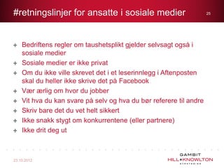 #retningslinjer for ansatte i sosiale medier                        25




    Bedriftens regler om taushetsplikt gjelder selvsagt også i
    sosiale medier
    Sosiale medier er ikke privat
    Om du ikke ville skrevet det i et leserinnlegg i Aftenposten
    skal du heller ikke skrive det på Facebook
    Vær ærlig om hvor du jobber
    Vit hva du kan svare på selv og hva du bør referere til andre
    Skriv bare det du vet helt sikkert
    Ikke snakk stygt om konkurrentene (eller partnere)
    Ikke drit deg ut



23.10.2012
 