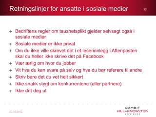Retningslinjer for ansatte i sosiale medier                         32




    Bedriftens regler om taushetsplikt gjelder selvsagt også i
    sosiale medier
    Sosiale medier er ikke privat
    Om du ikke ville skrevet det i et leserinnlegg i Aftenposten
    skal du heller ikke skrive det på Facebook
    Vær ærlig om hvor du jobber
    Vit hva du kan svare på selv og hva du bør referere til andre
    Skriv bare det du vet helt sikkert
    Ikke snakk stygt om konkurrentene (eller partnere)
    Ikke drit deg ut



23.10.2012
 