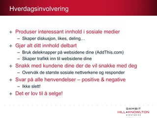 Hverdagsinvolvering


 Produser interessant innhold i sosiale medier
  – Skaper diskusjon, likes, deling…
 Gjør alt ditt innhold delbart
  – Bruk deleknapper på websidene dine (AddThis.com)
  – Skaper trafikk inn til websidene dine
 Snakk med kundene dine der de vil snakke med deg
  – Overvåk de største sosiale nettverkene og responder
 Svar på alle henvendelser – positive & negative
  – Ikke slett!
 Det er lov til å selge!
 