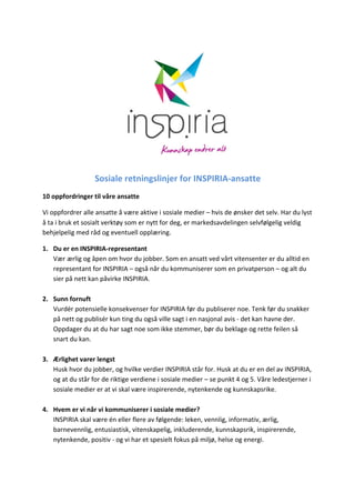  
                              Sosiale	
  retningslinjer	
  for	
  INSPIRIA-­‐ansatte	
  
10	
  oppfordringer	
  til	
  våre	
  ansatte	
  

Vi	
  oppfordrer	
  alle	
  ansatte	
  å	
  være	
  aktive	
  i	
  sosiale	
  medier	
  –	
  hvis	
  de	
  ønsker	
  det	
  selv.	
  Har	
  du	
  lyst	
  
å	
  ta	
  i	
  bruk	
  et	
  sosialt	
  verktøy	
  som	
  er	
  nytt	
  for	
  deg,	
  er	
  markedsavdelingen	
  selvfølgelig	
  veldig	
  
behjelpelig	
  med	
  råd	
  og	
  eventuell	
  opplæring.	
  	
  

1. Du	
  er	
  en	
  INSPIRIA-­‐representant	
  
   Vær	
  ærlig	
  og	
  åpen	
  om	
  hvor	
  du	
  jobber.	
  Som	
  en	
  ansatt	
  ved	
  vårt	
  vitensenter	
  er	
  du	
  alltid	
  en	
  
   representant	
  for	
  INSPIRIA	
  –	
  også	
  når	
  du	
  kommuniserer	
  som	
  en	
  privatperson	
  –	
  og	
  alt	
  du	
  
   sier	
  på	
  nett	
  kan	
  påvirke	
  INSPIRIA.	
  	
  
          	
  
2. Sunn	
  fornuft	
  
   Vurdér	
  potensielle	
  konsekvenser	
  for	
  INSPIRIA	
  før	
  du	
  publiserer	
  noe.	
  Tenk	
  før	
  du	
  snakker	
  
   på	
  nett	
  og	
  publisér	
  kun	
  ting	
  du	
  også	
  ville	
  sagt	
  i	
  en	
  nasjonal	
  avis	
  -­‐	
  det	
  kan	
  havne	
  der.	
  
   Oppdager	
  du	
  at	
  du	
  har	
  sagt	
  noe	
  som	
  ikke	
  stemmer,	
  bør	
  du	
  beklage	
  og	
  rette	
  feilen	
  så	
  
   snart	
  du	
  kan.	
  
   	
  
3. Ærlighet	
  varer	
  lengst	
  
   Husk	
  hvor	
  du	
  jobber,	
  og	
  hvilke	
  verdier	
  INSPIRIA	
  står	
  for.	
  Husk	
  at	
  du	
  er	
  en	
  del	
  av	
  INSPIRIA,	
  
   og	
  at	
  du	
  står	
  for	
  de	
  riktige	
  verdiene	
  i	
  sosiale	
  medier	
  –	
  se	
  punkt	
  4	
  og	
  5.	
  Våre	
  ledestjerner	
  i	
  
   sosiale	
  medier	
  er	
  at	
  vi	
  skal	
  være	
  inspirerende,	
  nytenkende	
  og	
  kunnskapsrike.	
  	
  
          	
  
4. Hvem	
  er	
  vi	
  når	
  vi	
  kommuniserer	
  i	
  sosiale	
  medier?	
  
   INSPIRIA	
  skal	
  være	
  én	
  eller	
  flere	
  av	
  følgende:	
  leken,	
  vennlig,	
  informativ,	
  ærlig,	
  
   barnevennlig,	
  entusiastisk,	
  vitenskapelig,	
  inkluderende,	
  kunnskapsrik,	
  inspirerende,	
  
   nytenkende,	
  positiv	
  -­‐	
  og	
  vi	
  har	
  et	
  spesielt	
  fokus	
  på	
  miljø,	
  helse	
  og	
  energi.	
  
   	
  
 
