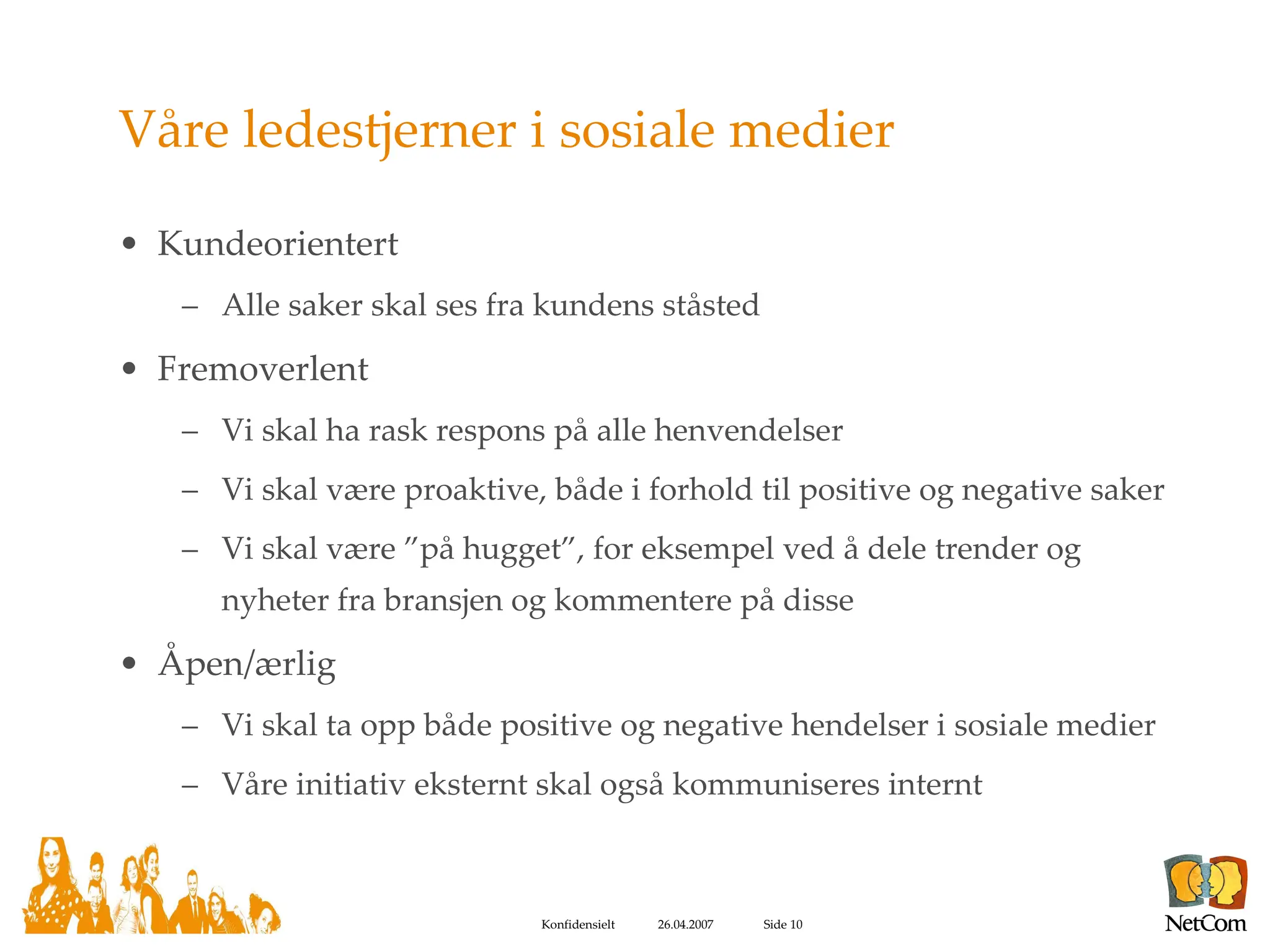 Våre ledestjerner i sosiale medier Kundeorientert Alle saker skal ses fra kundens ståsted Fremoverlent Vi skal ha rask respons på alle henvendelser Vi skal være proaktive, både i forhold til positive og negative saker Vi skal være ”på hugget”, for eksempel ved å dele trender og nyheter fra bransjen og kommentere på disse Åpen/ærlig Vi skal ta opp både positive og negative hendelser i sosiale medier Våre initiativ eksternt skal også kommuniseres internt 