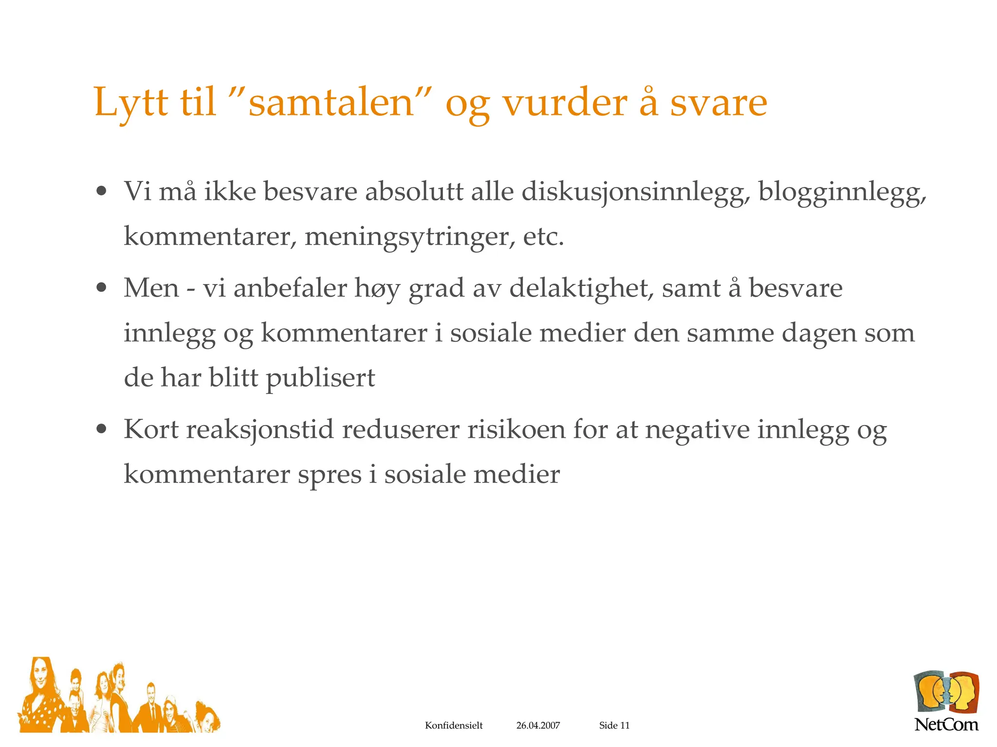 Lytt til ”samtalen” og vurder å svare Vi må ikke besvare absolutt alle diskusjonsinnlegg, blogginnlegg, kommentarer, meningsytringer, etc. Men - vi anbefaler høy grad av delaktighet, samt å besvare innlegg og kommentarer i sosiale medier den samme dagen som de har blitt publisert Kort reaksjonstid reduserer risikoen for at negative innlegg og kommentarer spres i sosiale medier 