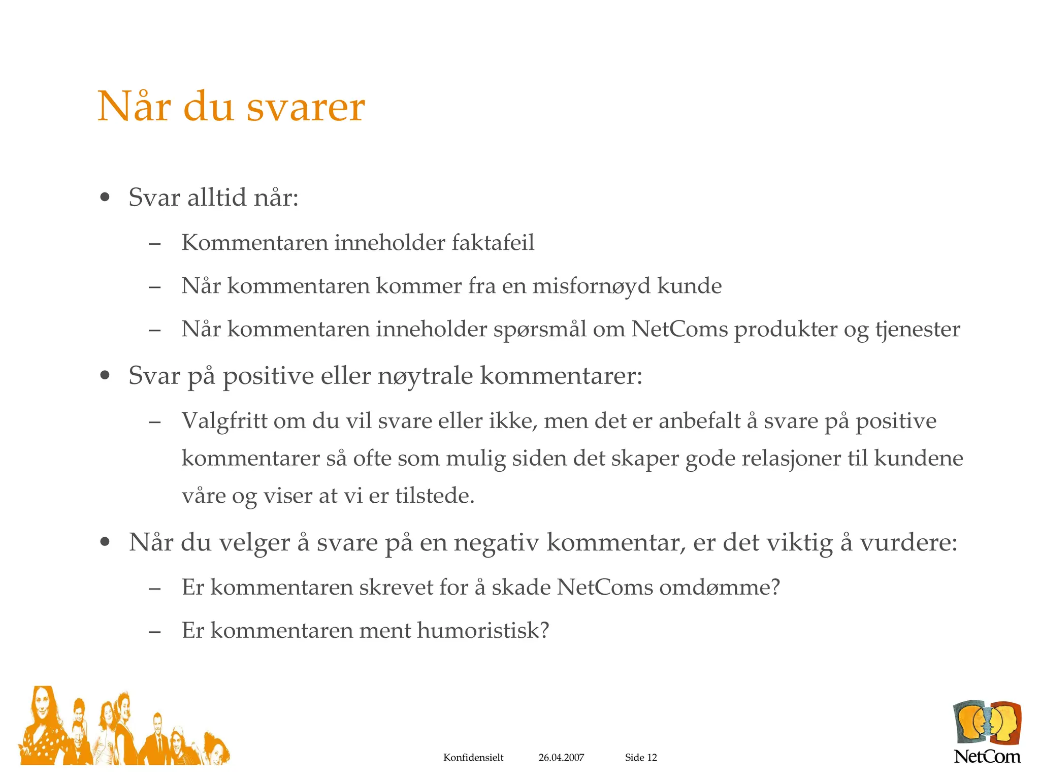 Når du svarer Svar alltid når: Kommentaren inneholder faktafeil Når kommentaren kommer fra en misfornøyd kunde Når kommentaren inneholder spørsmål om NetComs produkter og tjenester Svar på positive eller nøytrale kommentarer: Valgfritt om du vil svare eller ikke, men det er anbefalt å svare på positive kommentarer så ofte som mulig siden det skaper gode relasjoner til kundene våre og viser at vi er tilstede. Når du velger å svare på en negativ kommentar, er det viktig å vurdere: Er kommentaren skrevet for å skade NetComs omdømme? Er kommentaren ment humoristisk? 