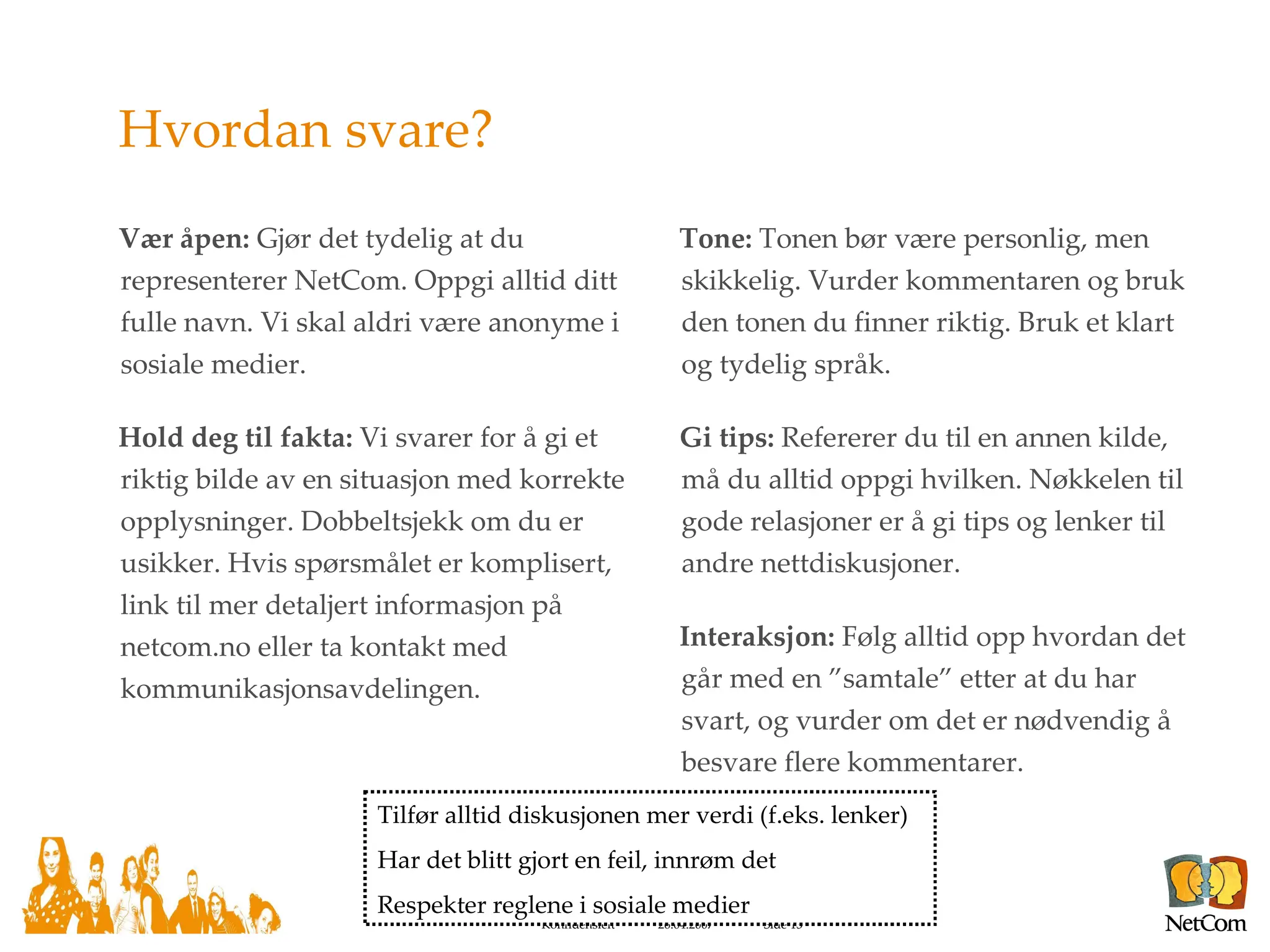 Hvordan svare? Vær åpen:  Gjør det tydelig at du representerer NetCom. Oppgi alltid ditt fulle navn. Vi skal aldri være anonyme i sosiale medier. Hold deg til fakta:  Vi svarer for å gi et riktig bilde av en situasjon med korrekte opplysninger. Dobbeltsjekk om du er usikker. Hvis spørsmålet er komplisert, link til mer detaljert informasjon på netcom.no eller ta kontakt med kommunikasjonsavdelingen. Tone:  Tonen bør være personlig, men skikkelig. Vurder kommentaren og bruk den tonen du finner riktig. Bruk et klart og tydelig språk. Gi tips:  Refererer du til en annen kilde, må du alltid oppgi hvilken. Nøkkelen til gode relasjoner er å gi tips og lenker til andre nettdiskusjoner. Interaksjon:  Følg alltid opp hvordan det går med en ”samtale” etter at du har svart, og vurder om det er nødvendig å besvare flere kommentarer. Tilfør alltid diskusjonen mer verdi (f.eks. lenker) Har det blitt gjort en feil, innrøm det Respekter reglene i sosiale medier 