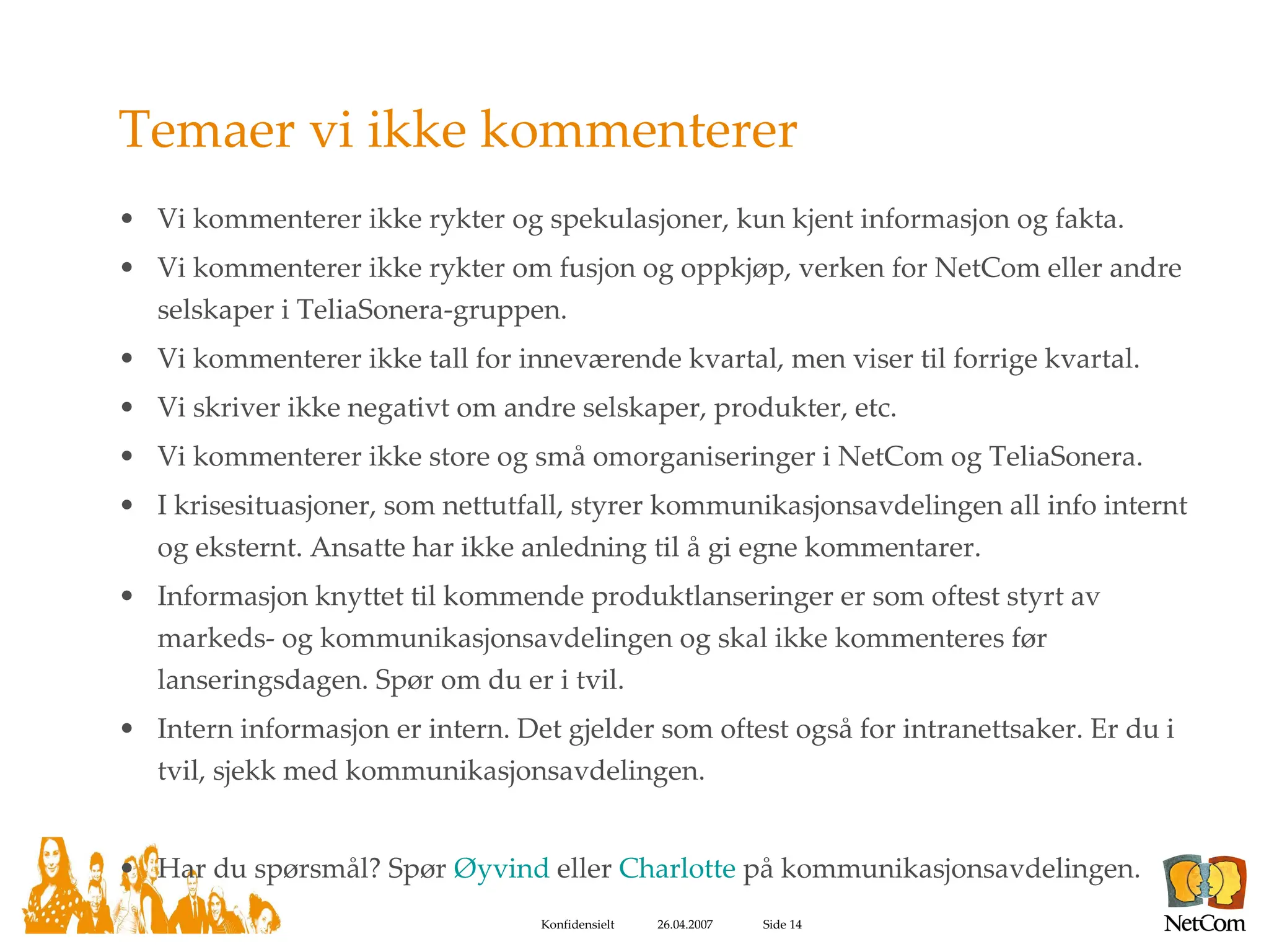Temaer vi ikke kommenterer Vi kommenterer ikke rykter og spekulasjoner, kun kjent informasjon og fakta. Vi kommenterer ikke rykter om fusjon og oppkjøp, verken for NetCom eller andre selskaper i TeliaSonera-gruppen. Vi kommenterer ikke tall for inneværende kvartal, men viser til forrige kvartal. Vi skriver ikke negativt om andre selskaper, produkter, etc. Vi kommenterer ikke store og små omorganiseringer i NetCom og TeliaSonera.  I krisesituasjoner, som nettutfall, styrer kommunikasjonsavdelingen all info internt og eksternt. Ansatte har ikke anledning til å gi egne kommentarer. Informasjon knyttet til kommende produktlanseringer er som oftest styrt av markeds- og kommunikasjonsavdelingen og skal ikke kommenteres før lanseringsdagen. Spør om du er i tvil. Intern informasjon er intern. Det gjelder som oftest også for intranettsaker. Er du i tvil, sjekk med kommunikasjonsavdelingen. Har du spørsmål? Spør  Øyvind  eller  Charlotte  på kommunikasjonsavdelingen. 