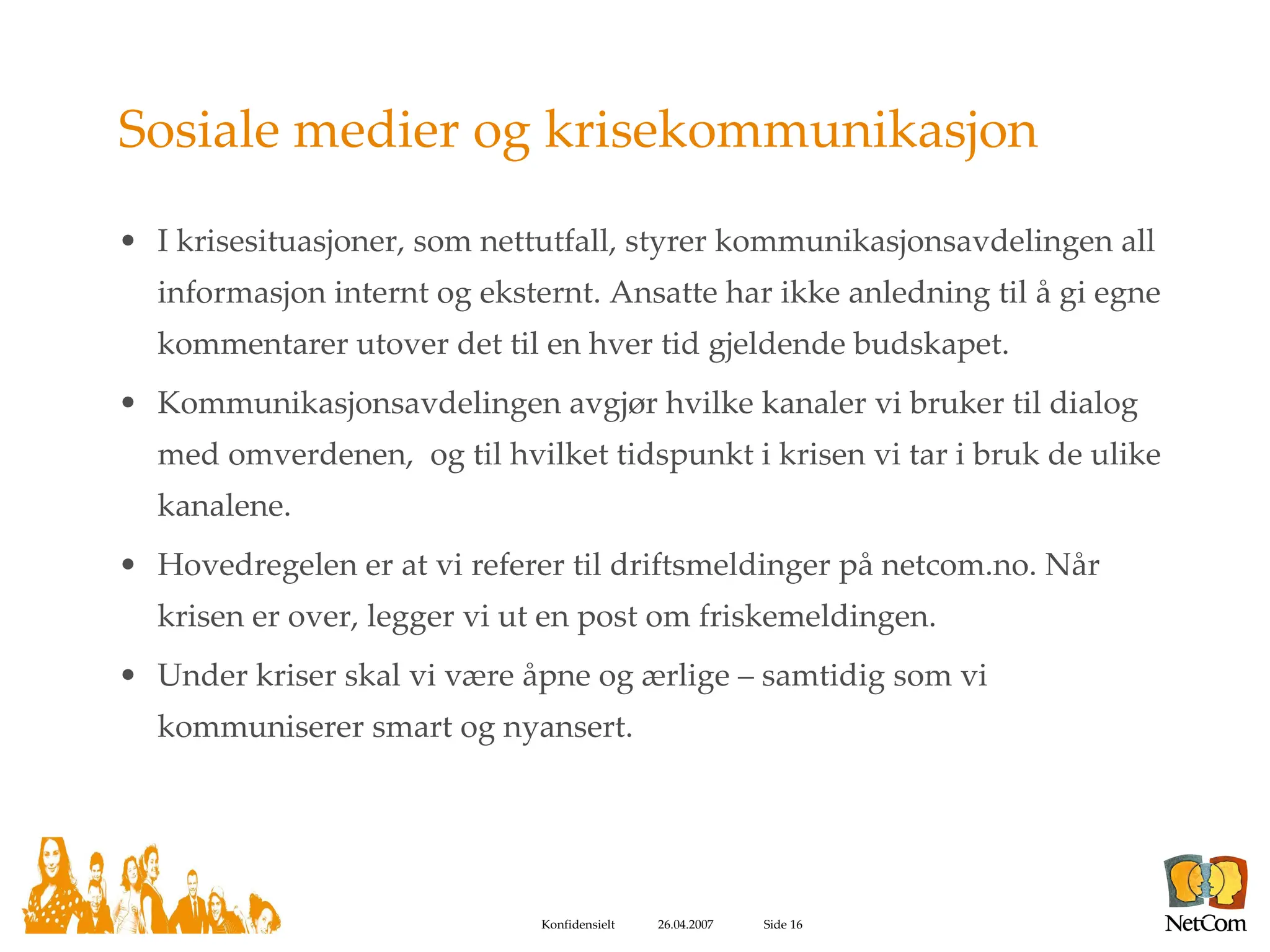 Sosiale medier og krisekommunikasjon I krisesituasjoner, som nettutfall, styrer kommunikasjonsavdelingen all informasjon internt og eksternt. Ansatte har ikke anledning til å gi egne kommentarer utover det til en hver tid gjeldende budskapet. Kommunikasjonsavdelingen avgjør hvilke kanaler vi bruker til dialog med omverdenen,  og til hvilket tidspunkt i krisen vi tar i bruk de ulike kanalene.  Hovedregelen er at vi referer til driftsmeldinger på netcom.no. Når krisen er over, legger vi ut en post om friskemeldingen. Under kriser skal vi være åpne og ærlige – samtidig som vi kommuniserer smart og nyansert. 