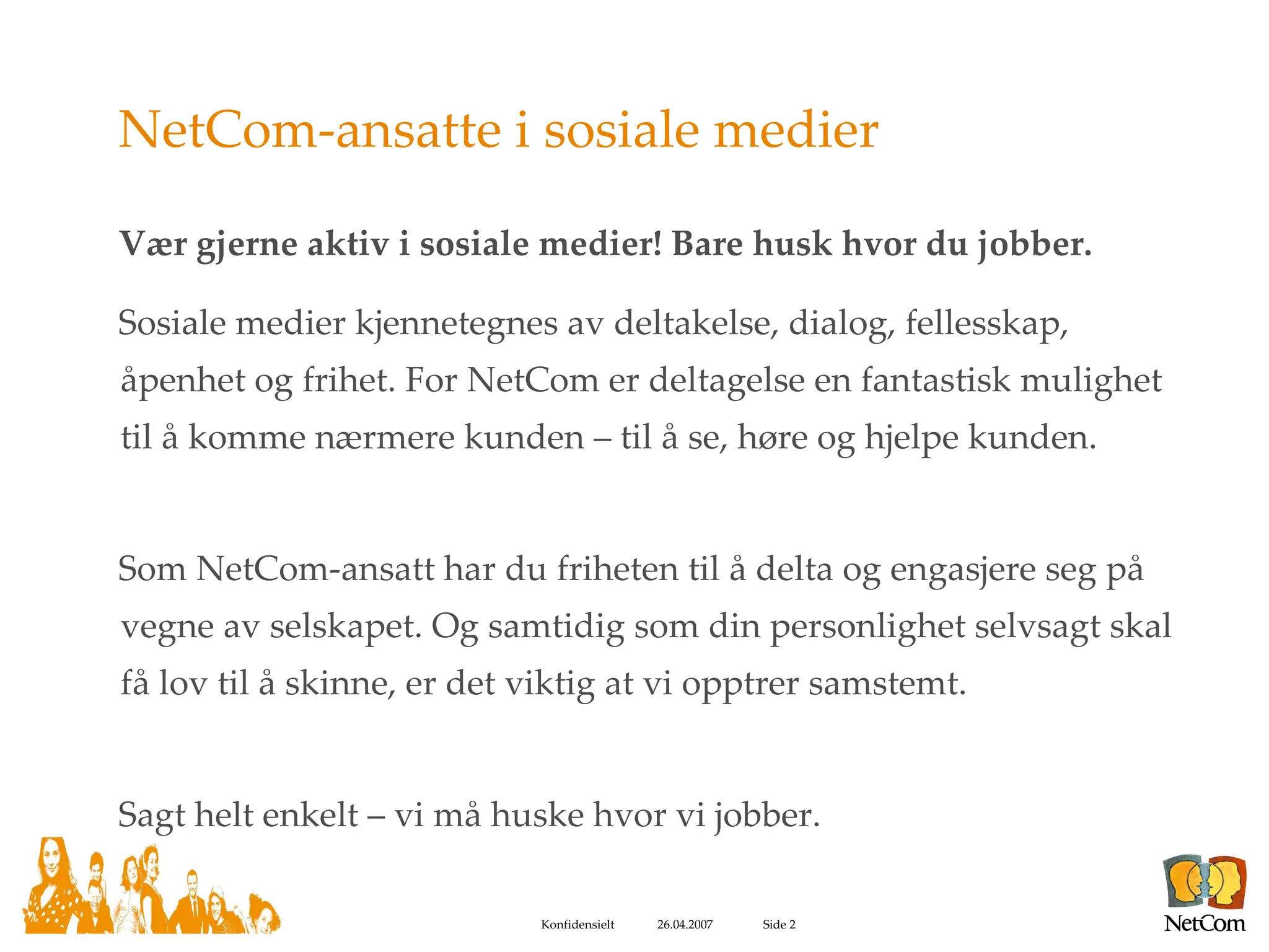 NetCom-ansatte i sosiale medier Vær gjerne aktiv i sosiale medier! Bare husk hvor du jobber. Sosiale medier kjennetegnes av deltakelse, dialog, fellesskap, åpenhet og frihet. For NetCom er deltagelse en fantastisk mulighet til å komme nærmere kunden – til å se, høre og hjelpe kunden.  Som NetCom-ansatt har du friheten til å delta og engasjere seg på vegne av selskapet. Og samtidig som din personlighet selvsagt skal få lov til å skinne, er det viktig at vi opptrer samstemt. Sagt helt enkelt – vi må huske hvor vi jobber. 
