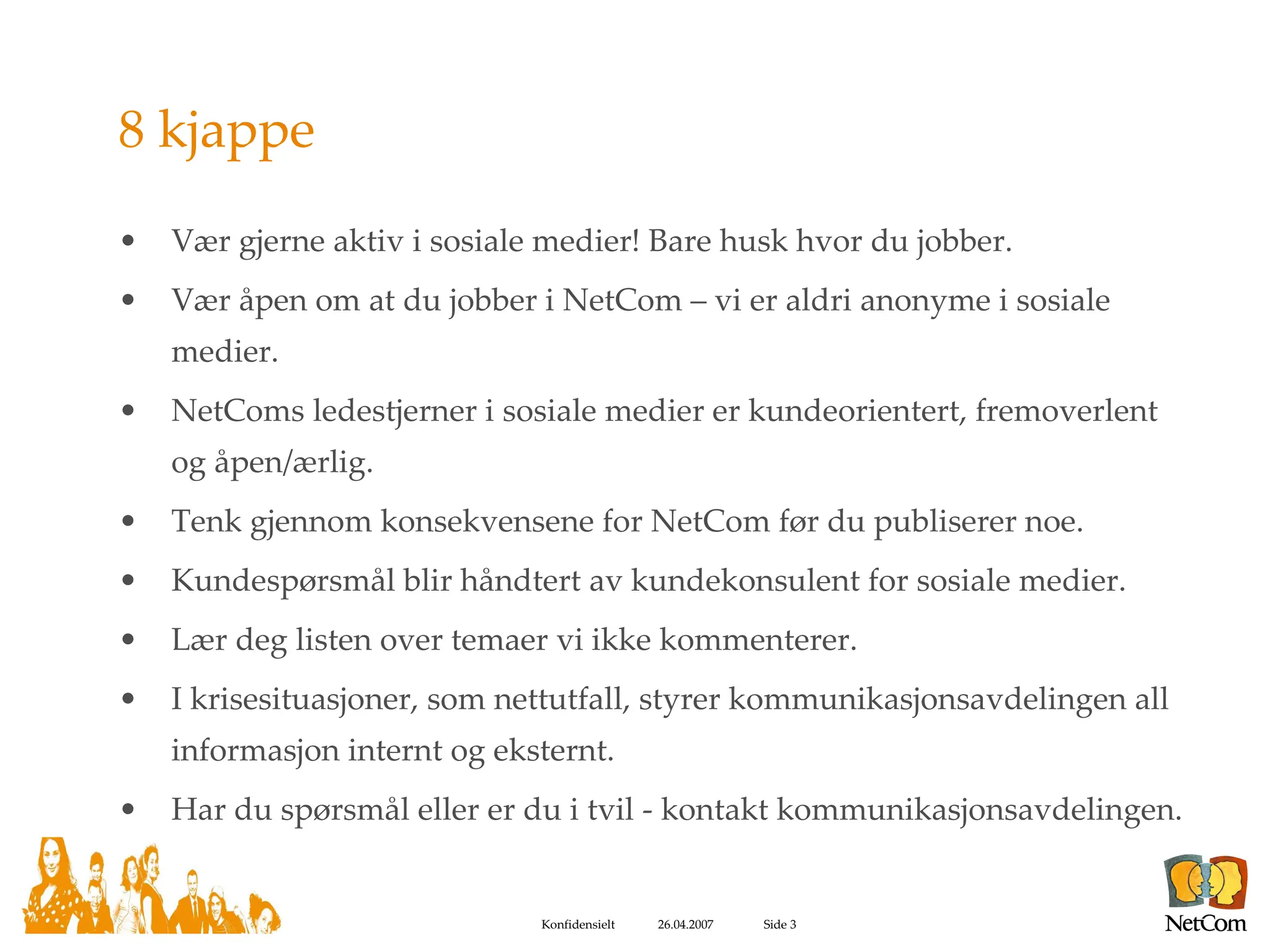 8 kjappe Vær gjerne aktiv i sosiale medier! Bare husk hvor du jobber. Vær åpen om at du jobber i NetCom – vi er aldri anonyme i sosiale medier. NetComs ledestjerner i sosiale medier er kundeorientert, fremoverlent og åpen/ærlig. Tenk gjennom konsekvensene for NetCom før du publiserer noe. Kundespørsmål blir håndtert av kundekonsulent for sosiale medier. Lær deg listen over temaer vi ikke kommenterer. I krisesituasjoner, som nettutfall, styrer kommunikasjonsavdelingen all informasjon internt og eksternt.  Har du spørsmål eller er du i tvil - kontakt kommunikasjonsavdelingen. 