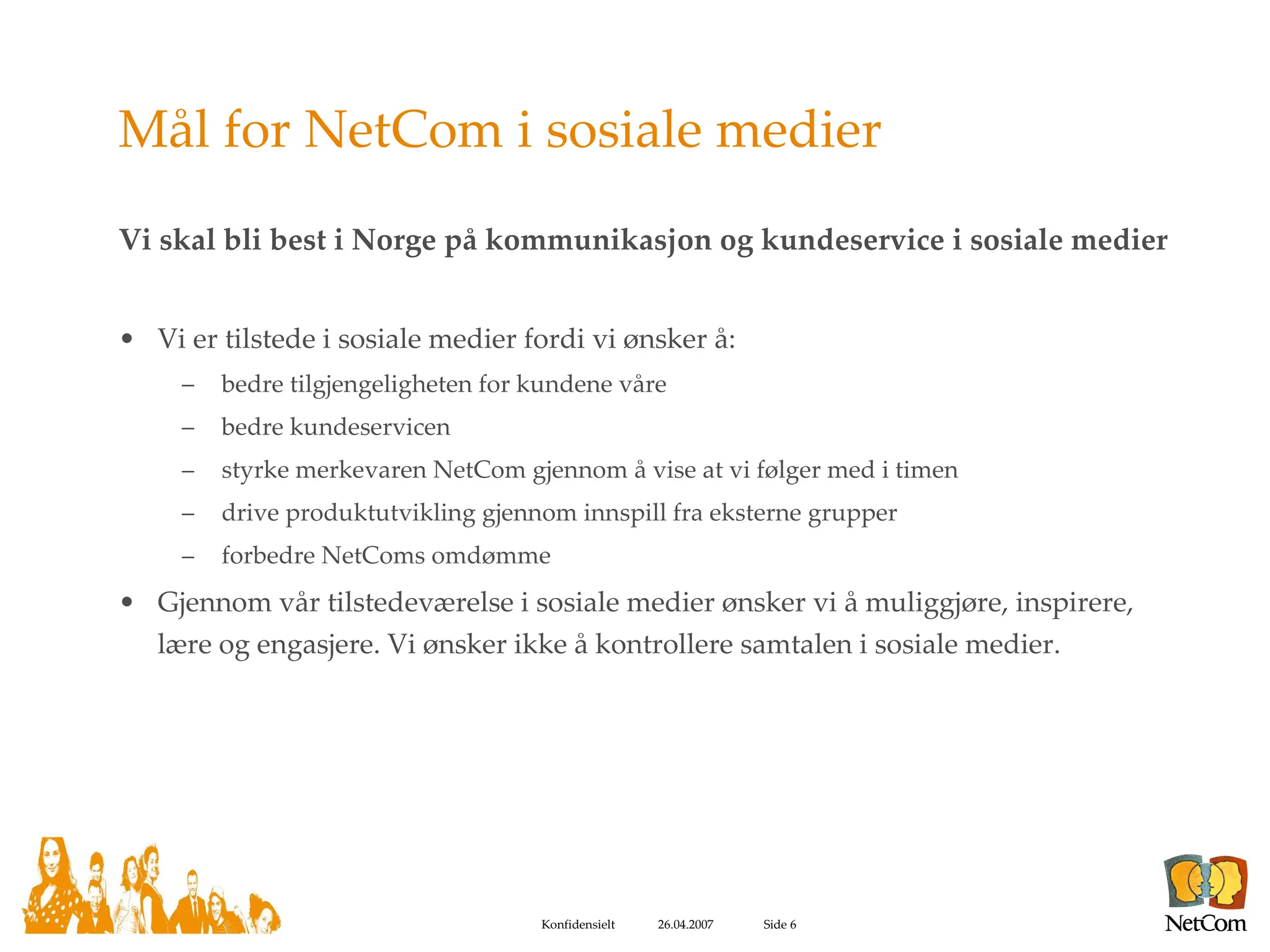 Mål for NetCom i sosiale medier Vi skal bli best i Norge på kommunikasjon og kundeservice i sosiale medier Vi er tilstede i sosiale medier fordi vi ønsker å: bedre tilgjengeligheten for kundene våre bedre kundeservicen styrke merkevaren NetCom gjennom å vise at vi følger med i timen drive produktutvikling gjennom innspill fra eksterne grupper forbedre NetComs omdømme Gjennom vår tilstedeværelse i sosiale medier ønsker vi å muliggjøre, inspirere, lære og engasjere. Vi ønsker ikke å kontrollere samtalen i sosiale medier.  