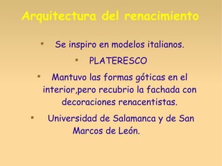 Arquitectura del renacimiento

Se inspiro en modelos italianos.

PLATERESCO

Mantuvo las formas góticas en el
interior,pero recubrio la fachada con
decoraciones renacentistas.

Universidad de Salamanca y de San
Marcos de León.
 