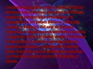 Los límites geográficos de la Unión Soviética
variaron con el tiempo, pero tras sus últimas
anexiones territoriales principales y la
ocupación de los países Bálticos (Lituania,
Letonia, y Estonia), del este de Polonia,
Besarabia, y algunos otros territorios durante
la Segunda Guerra Mundial, desde 1945 hasta
la disolución, los límites correspondieron
aproximadamente a aquellos de la extinta
Rusia Imperial, con las exclusiones notables
de Polonia, la mayor parte de Finlandia, y
Alaska.
 
