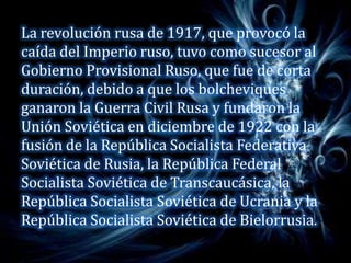 La revolución rusa de 1917, que provocó la
caída del Imperio ruso, tuvo como sucesor al
Gobierno Provisional Ruso, que fue de corta
duración, debido a que los bolcheviques
ganaron la Guerra Civil Rusa y fundaron la
Unión Soviética en diciembre de 1922 con la
fusión de la República Socialista Federativa
Soviética de Rusia, la República Federal
Socialista Soviética de Transcaucásica, la
República Socialista Soviética de Ucrania y la
República Socialista Soviética de Bielorrusia.
 