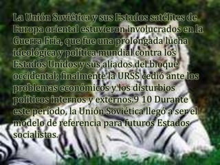 La Unión Soviética y sus Estados satélites de
Europa oriental estuvieron involucrados en la
Guerra Fría, que fue una prolongada lucha
ideológica y política mundial contra los
Estados Unidos y sus aliados del bloque
occidental; finalmente la URSS cedió ante los
problemas económicos y los disturbios
políticos internos y externos.9 10 Durante
este período, la Unión Soviética llegó a ser el
modelo de referencia para futuros Estados
socialistas.
 