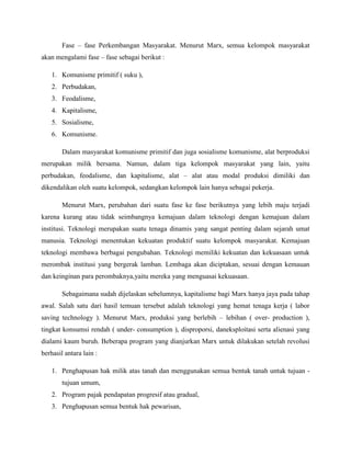 Fase – fase Perkembangan Masyarakat. Menurut Marx, semua kelompok masyarakat
akan mengalami fase – fase sebagai berikut :
1. Komunisme primitif ( suku ),
2. Perbudakan,
3. Feodalisme,
4. Kapitalisme,
5. Sosialisme,
6. Komunisme.
Dalam masyarakat komunisme primitif dan juga sosialisme komunisme, alat berproduksi
merupakan milik bersama. Namun, dalam tiga kelompok masyarakat yang lain, yaitu
perbudakan, feodalisme, dan kapitalisme, alat – alat atau modal produksi dimiliki dan
dikendalikan oleh suatu kelompok, sedangkan kelompok lain hanya sebagai pekerja.
Menurut Marx, perubahan dari suatu fase ke fase berikutnya yang lebih maju terjadi
karena kurang atau tidak seimbangnya kemajuan dalam teknologi dengan kemajuan dalam
institusi. Teknologi merupakan suatu tenaga dinamis yang sangat penting dalam sejarah umat
manusia. Teknologi menentukan kekuatan produktif suatu kelompok masyarakat. Kemajuan
teknologi membawa berbagai pengubahan. Teknologi memiliki kekuatan dan kekuasaan untuk
merombak institusi yang bergerak lamban. Lembaga akan diciptakan, sesuai dengan kemauan
dan keinginan para perombaknya,yaitu mereka yang menguasai kekuasaan.
Sebagaimana sudah dijelaskan sebelumnya, kapitalisme bagi Marx hanya jaya pada tahap
awal. Salah satu dari hasil temuan tersebut adalah teknologi yang hemat tenaga kerja ( labor
saving technology ). Menurut Marx, produksi yang berlebih – lebihan ( over- production ),
tingkat konsumsi rendah ( under- consumption ), disproporsi, daneksploitasi serta alienasi yang
dialami kaum buruh. Beberapa program yang dianjurkan Marx untuk dilakukan setelah revolusi
berhasil antara lain :
1. Penghapusan hak milik atas tanah dan menggunakan semua bentuk tanah untuk tujuan -
tujuan umum,
2. Program pajak pendapatan progresif atau gradual,
3. Penghapusan semua bentuk hak pewarisan,
 