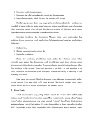 4. Pemusatan kredit ditangan negara,
5. Pemusatan alat- alat komunikasi dan transportasi ditangan negaa,
6. Pengembangan pabrik- pabrik dan alat- alat produksi milik negara.
Dari berbagai program diatas yang sangat perlu diperhatikan adalah alat - alat kekayaan
produktif, terutama modal dan tanah, secara berangsur - angsur harus dikuasai negara. Sementara
tahap komunisme penuh belum dicapai, fungsinegara terutama elit pimpinan partai sangat
diperlukanuntuk menuntun masyarakat kearah komunisme penuh.
Perbedaan Sosialisme dan Komunisme Menurut Marx. Marx membedakan fase
sosialisme dengan komunisme penuh atau lengkap. Perbedaan diantara kedua fase tersebut dapat
dilihat dari :
1. Produktivitas,
2. Hakikat manusia sebagai produsen, dan
3. Pembagian pendapatan.
Dalam fase sosialisme, produktivitas masih rendah dan kebutuhan materi belum
terpenuhi secara cukup. Fase komunisme penuh produktivitas sudah tinggi sehingga semua
kebutuhan materi diproduksi secara cukup. Tentang pembagian atau distribusi pendapatan, dalam
fase sosialisme berlaku prinsip: “from each according to his ability, to each according to his
labor”, sedangkan fase komunisme penuh prinsipnya: “from each according to his ability, to each
according to his needs”.
Pada waktu Marxmenulis Manifesto Komunis, belum ada suatu negara sosialis, apalagi
negara komunis. Pada awal abad ke-20 partai komunis Marxistelah menjadi partai radikal
penting didunia, kecuali di negara- negara Inggris dan Amerika Serikat.
3. Kaum Utopis
Tokoh sosialis-utopis yang paling terkenal adalah Sir Thomas More (1478-1535).
Bahkan, istilah “sosialis-utopis” diberikan karena More pernah menulis tentang sebuah “negara
impian” dalam sebuah tulisannya yang sangat terkenal: “Utopia”. Buku Utopia ditulis pertama
kali dalam bahasa Latin di Belgia tahun 1516, dan diterjemahkan ke dalam bahasa Inggris tahun
1551. Dalam buku tersebut More menjelaskan bahwa disebuah pulau khayal bernama Utopia,
 