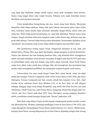 yang dapat juga ditafsirkan sebagai sebuah negara, semua milik merupakan milik bersama.
Semua orang tinggal dalam suatu tempat bersama. Makanan serta segala kebutuhan lainnya
disediakan secara bersama-sama pula.
Untuk menghasilkan barang-barang dan jasa, semua orang harus bekerja. Masyarakat
dianjurkan untuk hidup sederhana. Orang tidak perlu bekerja mati-matian dalam waktu terlalu
lama, melainkan cukup sekedar dapat memenuhi kebutuhan dengan bekerja sekitar enam jam
setiap hari. Dalam hidup penuh kesederhanaan ini, uang tidak diperlukan. Pakaian semua orang
seragam. Dengan demikian, tidak perlu mengikuti mode. Lebih ekstrem lagi, perhiasan emas dan
perak tidak dihargai. Toleransi hidup bermasyarakat ditanamkan. Pemerintahan dijalankan secara
“demokratis” dan pimpinan untuk seumur hidup adalah merupakan hasil pemilihan rakyat.
Dari gambarannya tentang negara Utopia sebagaimana dijelaskan di atas, tidak sulit
ditebak bahwa Thomas More juga dapat digolongkan sebagai penganut sosialisme/komunisme.
Namun, jika ditelusuri dari latar belakang penulisan buku, yang dimaksud More sesungguhnya
adalah menyindir kehidupan sosial-ekonomi masyarakat di Inggris pada abad ke-XVI, pada masa
itu perbandingan antara yang kaya dengan yang miskin sangat mencolok. Kaum buruh bekerja
sangat keras dalam waktu terlalu lama sehingga tidak ada kemungkinan atau kesempatan bagi
mereka untuk meningkatkan pendidikan, dan melanjutkan kegiatan-kegiatan sosial lainnya.
Tulisan-tulisan lain yang senada dengan Utopia More cukup banyak, antara lain dapat
dilihat dari karangan Tomasso Campanella (1568-1639), Francis Bacon (1560-1626), dan James
Harrington. Tomasso Campanella dari Itali, menulis sebuah buku berjudul Civitas Solis. Judul
tersebut secara sederhana berarti Kota Matahari (City of the Sun). buku ini oleh sebagian
kalangan dianggap sangat mirip dengan Respublika yang ditulis oleh Plato kira-kira satu abad
sebelumnya. Tokoh Utopis lain, yaitu Francis Bacon, mengarang sebuah buku dengan judul New
Atlantis, atau Nova Atlantis pada tahun 1629. James Harrington, seorang penganjur demokrasi
politik, menerbitkan sebuah karangan dengan judul “Oceana” pada tahun 1656.
Buku-buku yang sifatnya Utopia tersebut banyak mempengaruhi pemikir-pemikir sosialis
lain dikemudian hari. Misalnya, pandangan-pandangan Comte de Saint Simon (1760-1825), jelas
sangat dipengaruhi oleh pandangan Francis Bacon melalui bukunya New Atlantis. Melalui karya-
karyanya Saint Simon, seorang bangsawan pra-revolusi Prancis, dipandang sebagai salah seorang
 