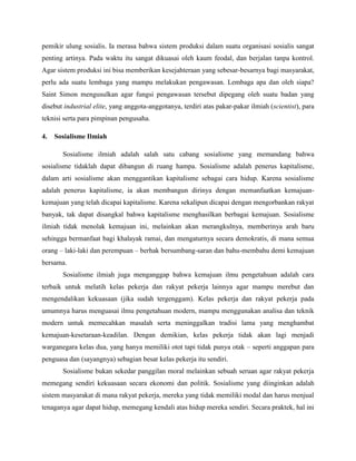 pemikir ulung sosialis. Ia merasa bahwa sistem produksi dalam suatu organisasi sosialis sangat
penting artinya. Pada waktu itu sangat dikuasai oleh kaum feodal, dan berjalan tanpa kontrol.
Agar sistem produksi ini bisa memberikan kesejahteraan yang sebesar-besarnya bagi masyarakat,
perlu ada suatu lembaga yang mampu melakukan pengawasan. Lembaga apa dan oleh siapa?
Saint Simon mengusulkan agar fungsi pengawasan tersebut dipegang oleh suatu badan yang
disebut industrial elite, yang anggota-anggotanya, terdiri atas pakar-pakar ilmiah (scientist), para
teknisi serta para pimpinan pengusaha.
4. Sosialisme Ilmiah
Sosialisme ilmiah adalah salah satu cabang sosialisme yang memandang bahwa
sosialisme tidaklah dapat dibangun di ruang hampa. Sosialisme adalah penerus kapitalisme,
dalam arti sosialisme akan menggantikan kapitalisme sebagai cara hidup. Karena sosialisme
adalah penerus kapitalisme, ia akan membangun dirinya dengan memanfaatkan kemajuan-
kemajuan yang telah dicapai kapitalisme. Karena sekalipun dicapai dengan mengorbankan rakyat
banyak, tak dapat disangkal bahwa kapitalisme menghasilkan berbagai kemajuan. Sosialisme
ilmiah tidak menolak kemajuan ini, melainkan akan merangkulnya, memberinya arah baru
sehingga bermanfaat bagi khalayak ramai, dan mengaturnya secara demokratis, di mana semua
orang – laki-laki dan perempuan – berhak bersumbang-saran dan bahu-membahu demi kemajuan
bersama.
Sosialisme ilmiah juga menganggap bahwa kemajuan ilmu pengetahuan adalah cara
terbaik untuk melatih kelas pekerja dan rakyat pekerja lainnya agar mampu merebut dan
mengendalikan kekuasaan (jika sudah tergenggam). Kelas pekerja dan rakyat pekerja pada
umumnya harus menguasai ilmu pengetahuan modern, mampu menggunakan analisa dan teknik
modern untuk memecahkan masalah serta meninggalkan tradisi lama yang menghambat
kemajuan-kesetaraan-keadilan. Dengan demikian, kelas pekerja tidak akan lagi menjadi
warganegara kelas dua, yang hanya memiliki otot tapi tidak punya otak – seperti anggapan para
penguasa dan (sayangnya) sebagian besar kelas pekerja itu sendiri.
Sosialisme bukan sekedar panggilan moral melainkan sebuah seruan agar rakyat pekerja
memegang sendiri kekuasaan secara ekonomi dan politik. Sosialisme yang diinginkan adalah
sistem masyarakat di mana rakyat pekerja, mereka yang tidak memiliki modal dan harus menjual
tenaganya agar dapat hidup, memegang kendali atas hidup mereka sendiri. Secara praktek, hal ini
 