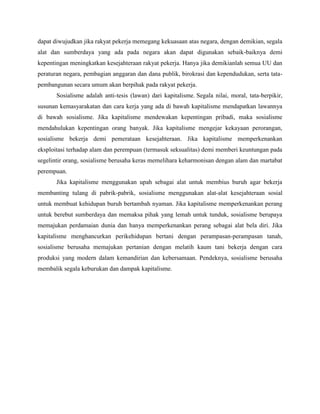 dapat diwujudkan jika rakyat pekerja memegang kekuasaan atas negara, dengan demikian, segala
alat dan sumberdaya yang ada pada negara akan dapat digunakan sebaik-baiknya demi
kepentingan meningkatkan kesejahteraan rakyat pekerja. Hanya jika demikianlah semua UU dan
peraturan negara, pembagian anggaran dan dana publik, birokrasi dan kependudukan, serta tata-
pembangunan secara umum akan berpihak pada rakyat pekerja.
Sosialisme adalah anti-tesis (lawan) dari kapitalisme. Segala nilai, moral, tata-berpikir,
susunan kemasyarakatan dan cara kerja yang ada di bawah kapitalisme mendapatkan lawannya
di bawah sosialisme. Jika kapitalisme mendewakan kepentingan pribadi, maka sosialisme
mendahulukan kepentingan orang banyak. Jika kapitalisme mengejar kekayaan perorangan,
sosialisme bekerja demi pemerataan kesejahteraan. Jika kapitalisme memperkenankan
eksploitasi terhadap alam dan perempuan (termasuk seksualitas) demi memberi keuntungan pada
segelintir orang, sosialisme berusaha keras memelihara keharmonisan dengan alam dan martabat
perempuan.
Jika kapitalisme menggunakan upah sebagai alat untuk membius buruh agar bekerja
membanting tulang di pabrik-pabrik, sosialisme menggunakan alat-alat kesejahteraan sosial
untuk membuat kehidupan buruh bertambah nyaman. Jika kapitalisme memperkenankan perang
untuk berebut sumberdaya dan memaksa pihak yang lemah untuk tunduk, sosialisme berupaya
memajukan perdamaian dunia dan hanya memperkenankan perang sebagai alat bela diri. Jika
kapitalisme menghancurkan perikehidupan bertani dengan perampasan-perampasan tanah,
sosialisme berusaha memajukan pertanian dengan melatih kaum tani bekerja dengan cara
produksi yang modern dalam kemandirian dan kebersamaan. Pendeknya, sosialisme berusaha
membalik segala keburukan dan dampak kapitalisme.
 