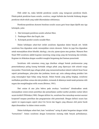 Oleh sebab itu, maka lahirlah pemikiran sosialis yang mengecam pemikiran klasik.
Pokok-pokok pemikiran kaum sosialis, notabene, sangat berbeda dan bertolak belakang dengan
pemikiran tokoh-tokoh yang sudah dikemukakan sebelumnya.
Pemikiran-pemikiran ekonomi beraliran sosialis secara garis besar dapat dipilih atas tiga
kelompok, yaitu:
1. Dari kelompok pemikiran sosialis sebelum Marx
2. Pandangan Marx dan Engels, dan
3. Kelompok pemikir sosialis sesudah Marx
Dalam kehidupan sehari-hari istilah sosialisme digunakan dalam banyak arti. Istilah
sosialisme bisa digunakan untuk menunjukkan sistem ekonomi. Selain itu juga bisa digunakan
untuk menunjukkan aliran falsafah, ideology, cita-cita, ajaran-ajaran atau gerakan. Menurut Jhon
Stuart Mill sosialisme adalah kegiatan menolong orang-orang yang tak beruntung dan tertindas.
Kegiatan ini dilakukan dengan sesedikit mungkin bergantung dari bantuan pemerintah.
Sosialisme oleh sementara orang juga diartikan sebagai bentuk perekonomian yang
pemerintahannya paling kurang bertindak sebagai pihak yang dipercayai oleh seluruh warga
masyarakat. Pemerintah juga sebagai pihak yang menasionalisasikan industri-industri besar besar
seperti pertambangan, jalan-jalan dan jembatan, kereta api, serta cabang-cabang produksi lain
yang menyangkut hajat hidup orang banyak. Dalam bentuk yang paling lengkap, sosialisme
melibatkan pemilikan semua alat-alat produksi, termasuk di dalamnya tanah-tanah pertanian oleh
negara dan menghilangkan milik swasta (Brinton, 1981).
Dari uraian di atas jelas bahwa pada awalnya “sosialisme” dimaksudkan untuk
menunjukkan sistem-sistem pemilikan dan pemanfaatan sumber-sumber produksi (selain labor)
secara kolektif (Whittaker,1960). Dengan definisi itu, sosialisme bisa mencakup asosiasi-asosiasi
kooperatif maupun pemilikan dan pengoperasian oleh pemerintah. Dengan definisi secara luas
seperti ini negara-negara seperti (eks) Uni Soviet dan Inggris yang dikuasai oleh partai buruh
dapat dimasukkan ke dalam sistem sosialis.
Dalam kehidupan sehari-hari, kata “sosialisme” sering di pakai bergantian dengan istilah
“komunisme”. Antara sosialisme dengan komunisme memang tidak banyak perbedaannya.
 